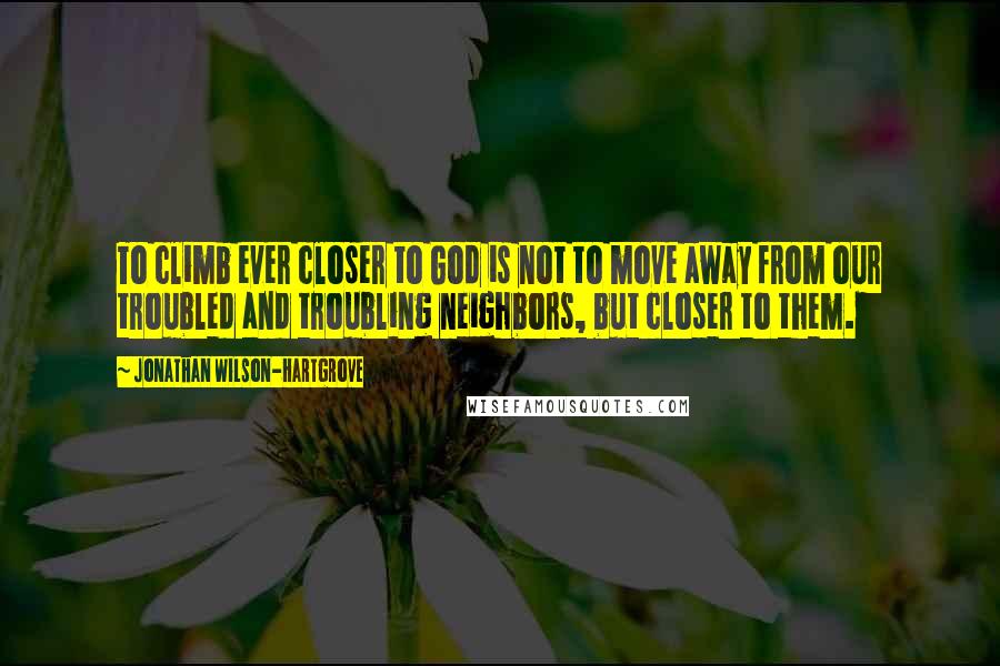 Jonathan Wilson-Hartgrove Quotes: To climb ever closer to God is not to move away from our troubled and troubling neighbors, but closer to them.