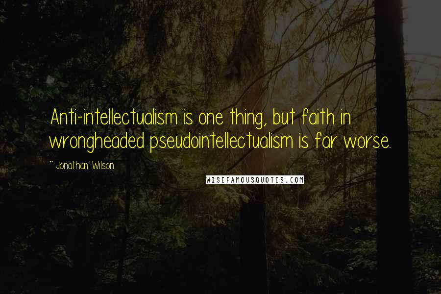 Jonathan Wilson Quotes: Anti-intellectualism is one thing, but faith in wrongheaded pseudointellectualism is far worse.