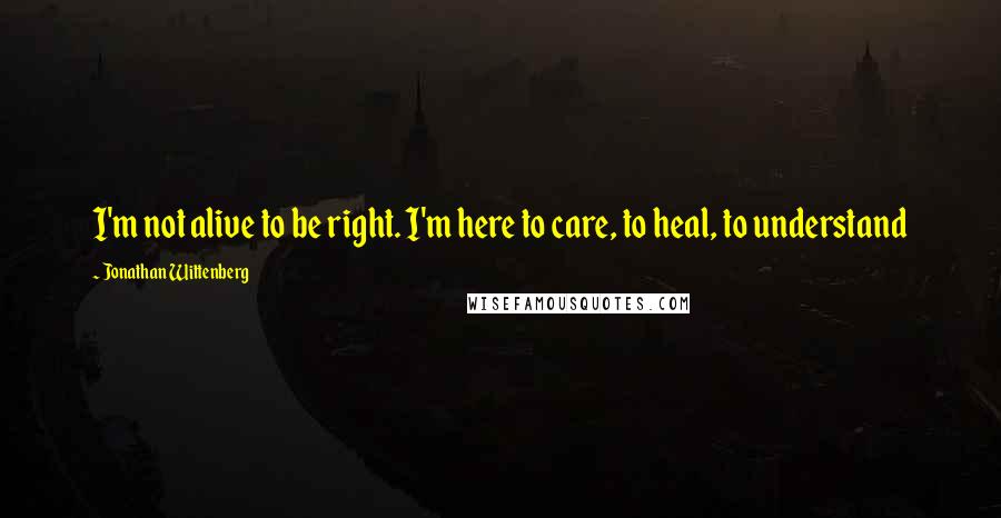 Jonathan Wittenberg Quotes: I'm not alive to be right. I'm here to care, to heal, to understand