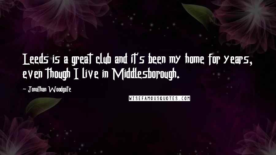 Jonathan Woodgate Quotes: Leeds is a great club and it's been my home for years, even though I live in Middlesborough.