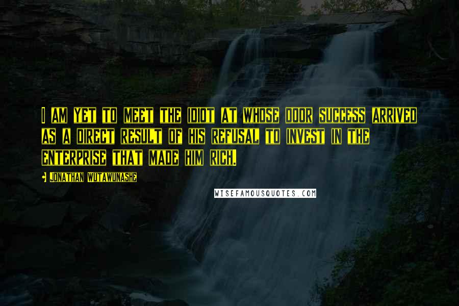 Jonathan Wutawunashe Quotes: I am yet to meet the idiot at whose door success arrived as a direct result of his refusal to invest in the enterprise that made him rich.