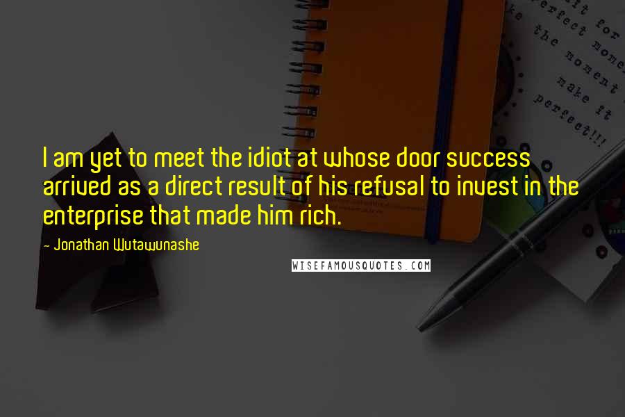 Jonathan Wutawunashe Quotes: I am yet to meet the idiot at whose door success arrived as a direct result of his refusal to invest in the enterprise that made him rich.