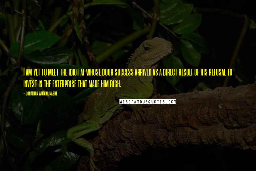 Jonathan Wutawunashe Quotes: I am yet to meet the idiot at whose door success arrived as a direct result of his refusal to invest in the enterprise that made him rich.