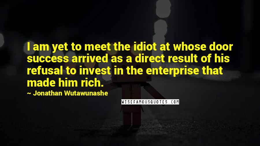 Jonathan Wutawunashe Quotes: I am yet to meet the idiot at whose door success arrived as a direct result of his refusal to invest in the enterprise that made him rich.