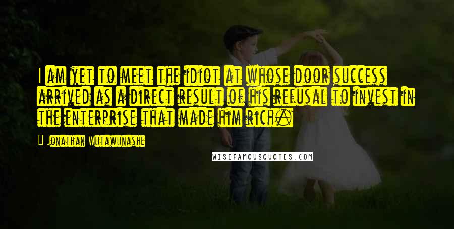 Jonathan Wutawunashe Quotes: I am yet to meet the idiot at whose door success arrived as a direct result of his refusal to invest in the enterprise that made him rich.