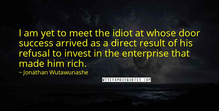 Jonathan Wutawunashe Quotes: I am yet to meet the idiot at whose door success arrived as a direct result of his refusal to invest in the enterprise that made him rich.