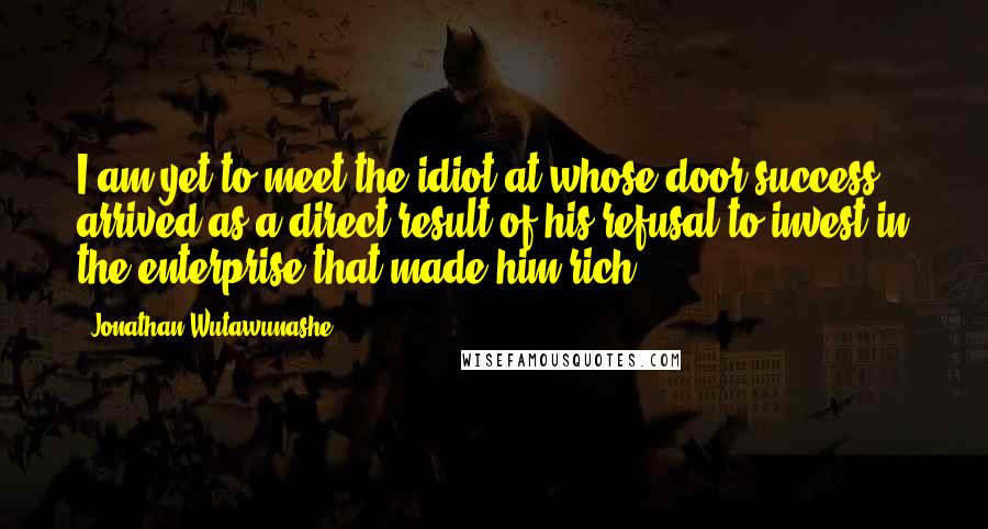 Jonathan Wutawunashe Quotes: I am yet to meet the idiot at whose door success arrived as a direct result of his refusal to invest in the enterprise that made him rich.