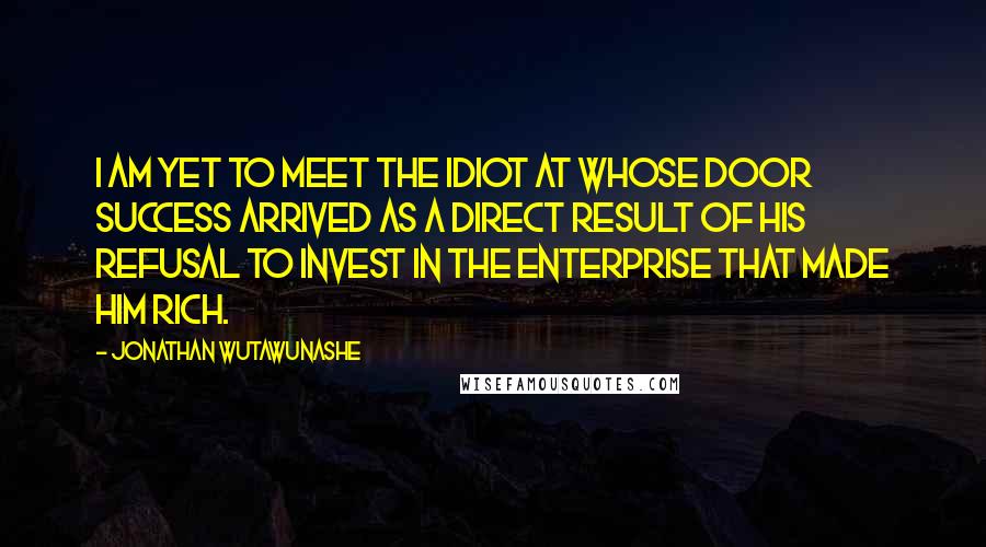 Jonathan Wutawunashe Quotes: I am yet to meet the idiot at whose door success arrived as a direct result of his refusal to invest in the enterprise that made him rich.