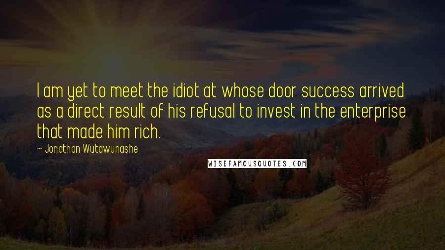 Jonathan Wutawunashe Quotes: I am yet to meet the idiot at whose door success arrived as a direct result of his refusal to invest in the enterprise that made him rich.