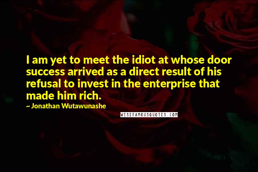 Jonathan Wutawunashe Quotes: I am yet to meet the idiot at whose door success arrived as a direct result of his refusal to invest in the enterprise that made him rich.