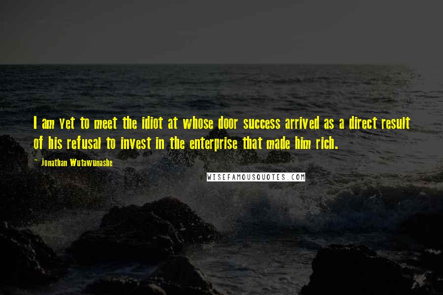 Jonathan Wutawunashe Quotes: I am yet to meet the idiot at whose door success arrived as a direct result of his refusal to invest in the enterprise that made him rich.