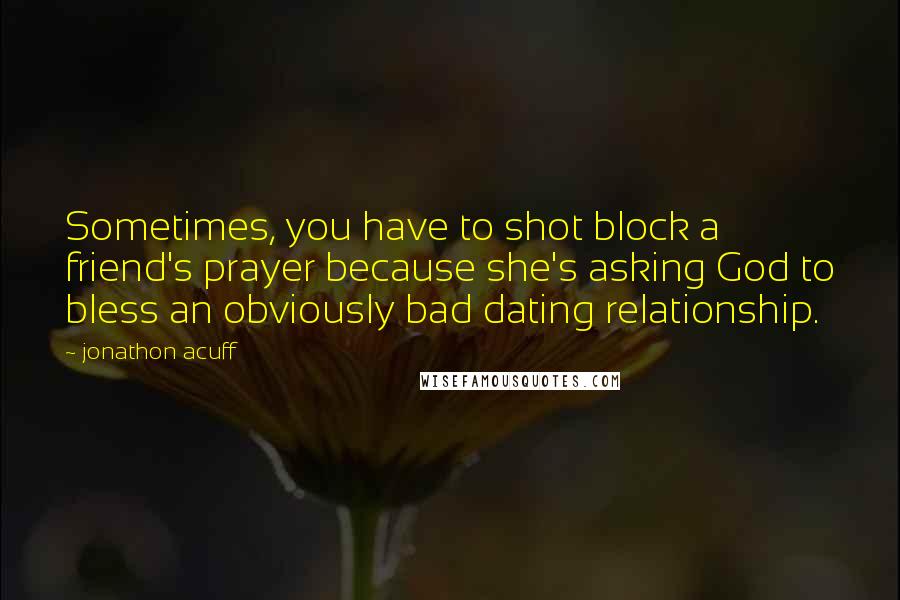 Jonathon Acuff Quotes: Sometimes, you have to shot block a friend's prayer because she's asking God to bless an obviously bad dating relationship.