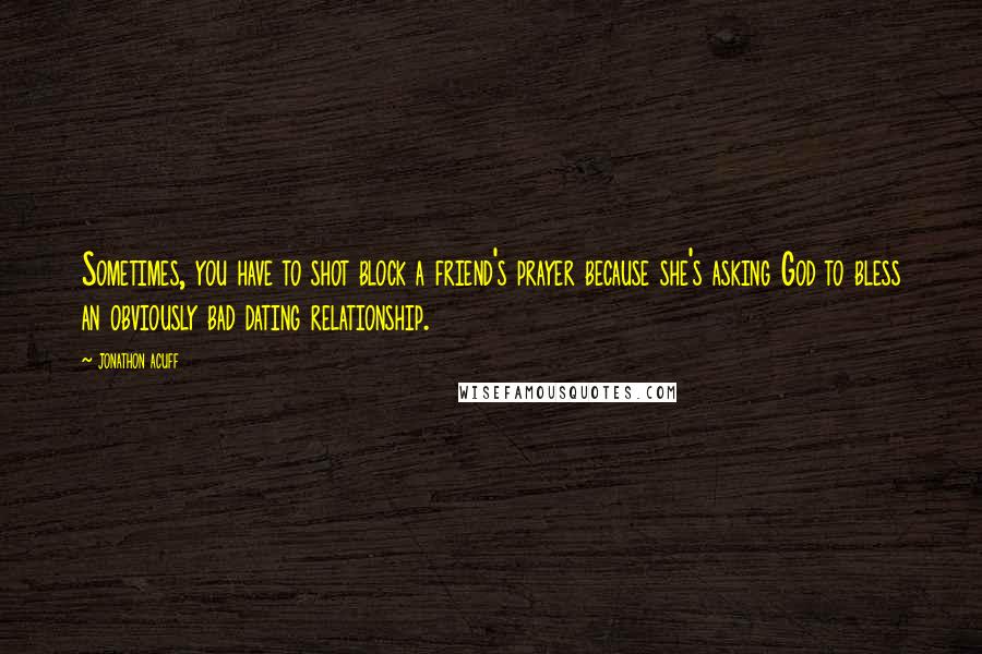 Jonathon Acuff Quotes: Sometimes, you have to shot block a friend's prayer because she's asking God to bless an obviously bad dating relationship.