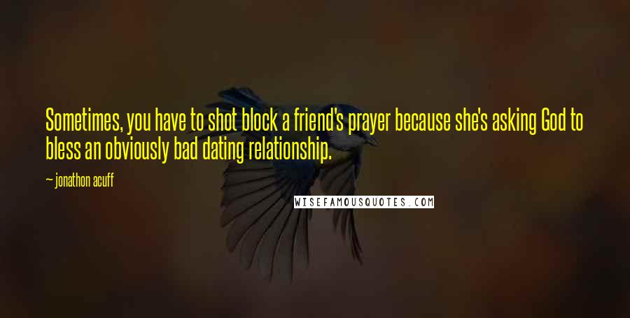 Jonathon Acuff Quotes: Sometimes, you have to shot block a friend's prayer because she's asking God to bless an obviously bad dating relationship.