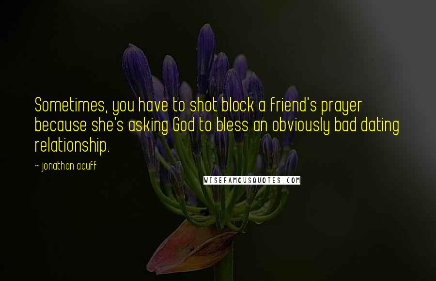 Jonathon Acuff Quotes: Sometimes, you have to shot block a friend's prayer because she's asking God to bless an obviously bad dating relationship.