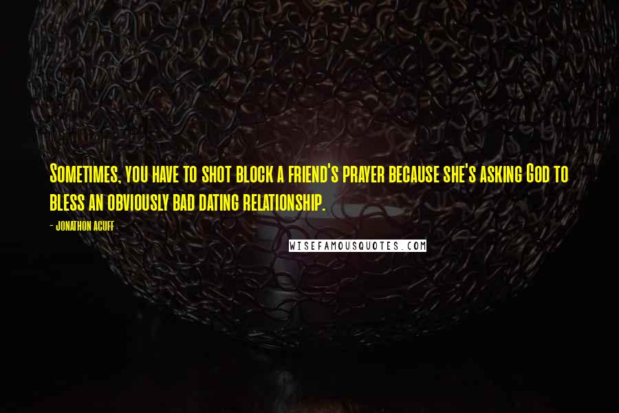 Jonathon Acuff Quotes: Sometimes, you have to shot block a friend's prayer because she's asking God to bless an obviously bad dating relationship.