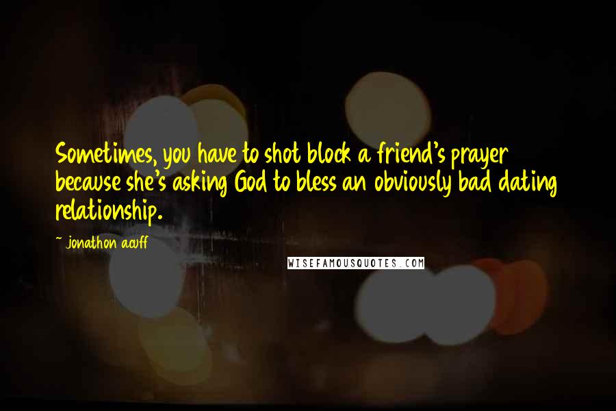 Jonathon Acuff Quotes: Sometimes, you have to shot block a friend's prayer because she's asking God to bless an obviously bad dating relationship.