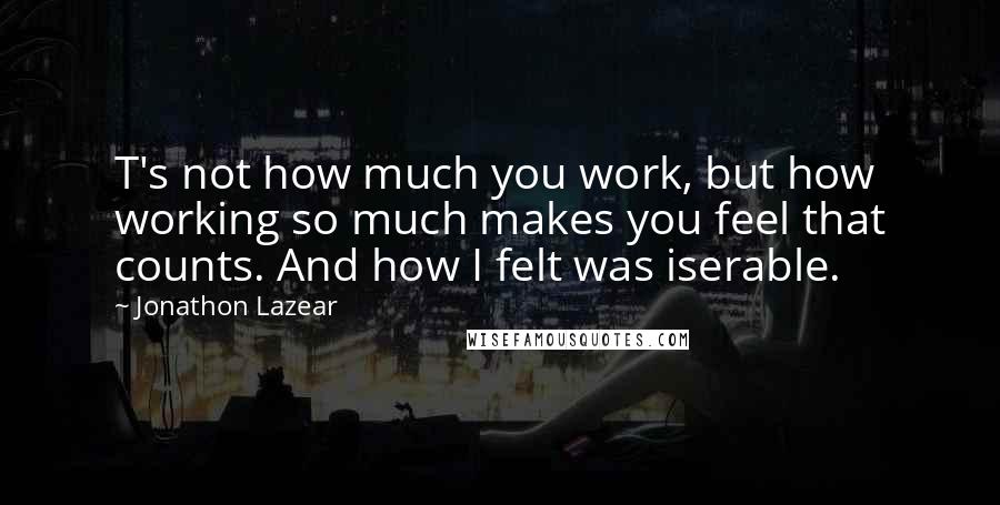 Jonathon Lazear Quotes: T's not how much you work, but how working so much makes you feel that counts. And how I felt was iserable.