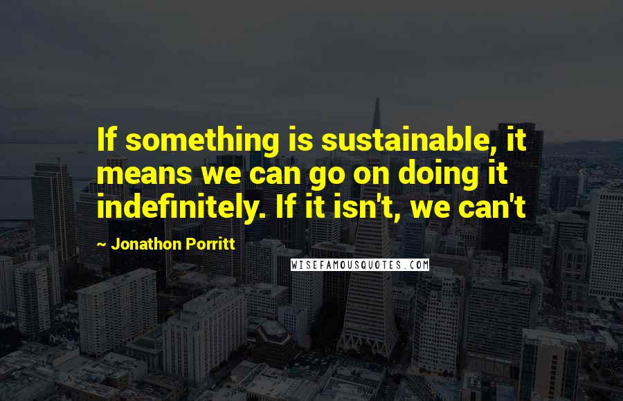 Jonathon Porritt Quotes: If something is sustainable, it means we can go on doing it indefinitely. If it isn't, we can't