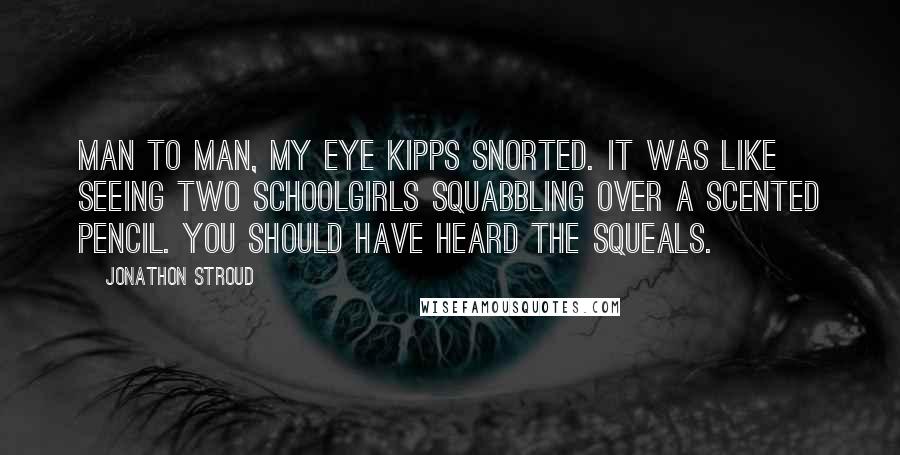 Jonathon Stroud Quotes: Man to man, my eye Kipps snorted. It was like seeing two schoolgirls squabbling over a scented pencil. You should have heard the squeals.