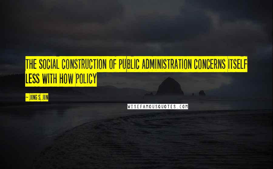 Jong S. Jun Quotes: The social construction of public administration concerns itself less with how policy