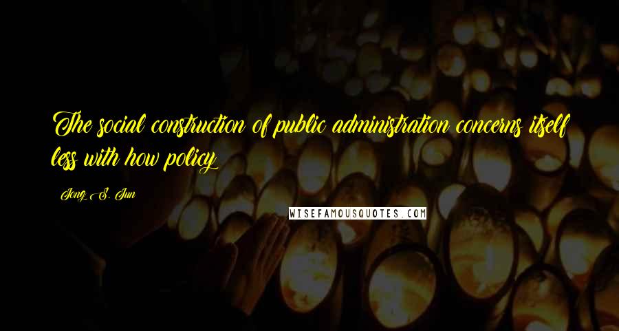 Jong S. Jun Quotes: The social construction of public administration concerns itself less with how policy