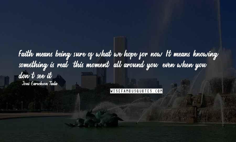 Joni Eareckson Tada Quotes: Faith means being sure of what we hope for now. It means knowing something is real, this moment, all around you, even when you don't see it.