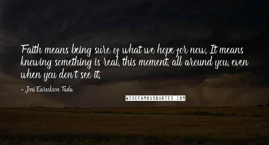 Joni Eareckson Tada Quotes: Faith means being sure of what we hope for now. It means knowing something is real, this moment, all around you, even when you don't see it.