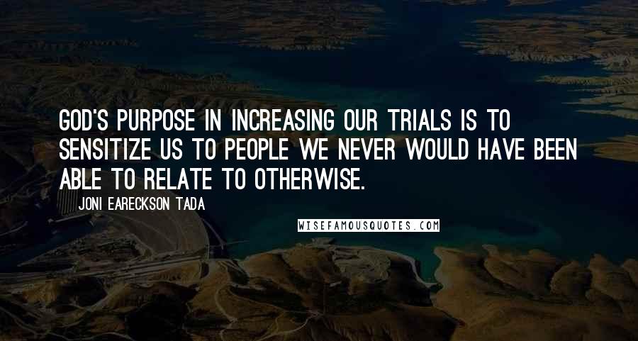 Joni Eareckson Tada Quotes: God's purpose in increasing our trials is to sensitize us to people we never would have been able to relate to otherwise.