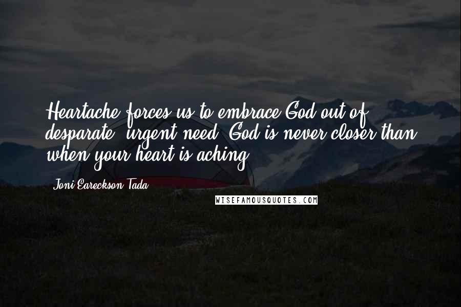 Joni Eareckson Tada Quotes: Heartache forces us to embrace God out of desparate, urgent need. God is never closer than when your heart is aching.