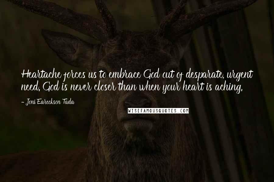 Joni Eareckson Tada Quotes: Heartache forces us to embrace God out of desparate, urgent need. God is never closer than when your heart is aching.