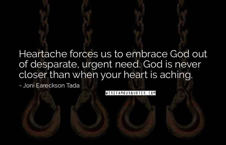 Joni Eareckson Tada Quotes: Heartache forces us to embrace God out of desparate, urgent need. God is never closer than when your heart is aching.