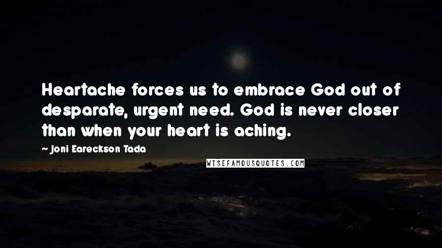 Joni Eareckson Tada Quotes: Heartache forces us to embrace God out of desparate, urgent need. God is never closer than when your heart is aching.