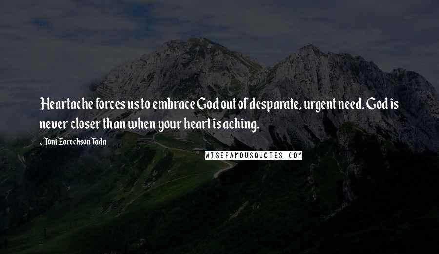 Joni Eareckson Tada Quotes: Heartache forces us to embrace God out of desparate, urgent need. God is never closer than when your heart is aching.