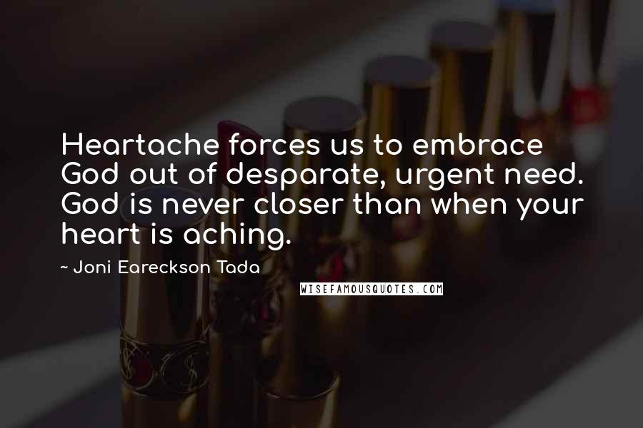 Joni Eareckson Tada Quotes: Heartache forces us to embrace God out of desparate, urgent need. God is never closer than when your heart is aching.
