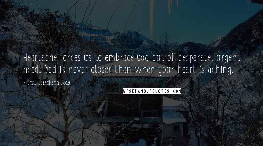 Joni Eareckson Tada Quotes: Heartache forces us to embrace God out of desparate, urgent need. God is never closer than when your heart is aching.
