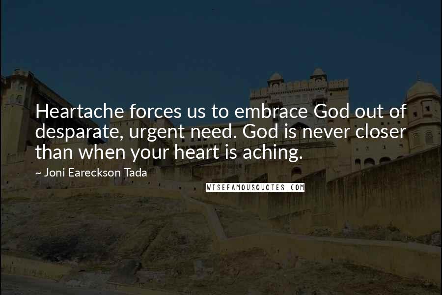 Joni Eareckson Tada Quotes: Heartache forces us to embrace God out of desparate, urgent need. God is never closer than when your heart is aching.
