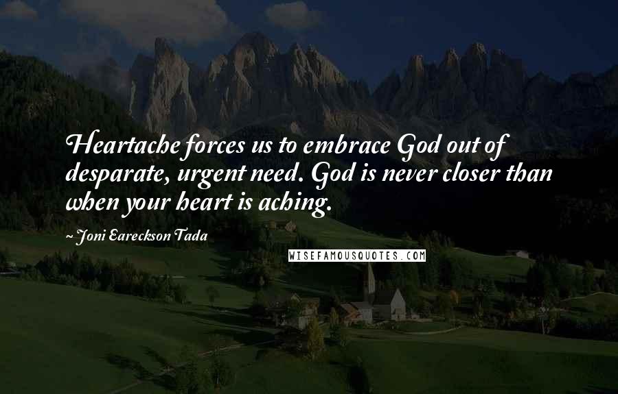Joni Eareckson Tada Quotes: Heartache forces us to embrace God out of desparate, urgent need. God is never closer than when your heart is aching.