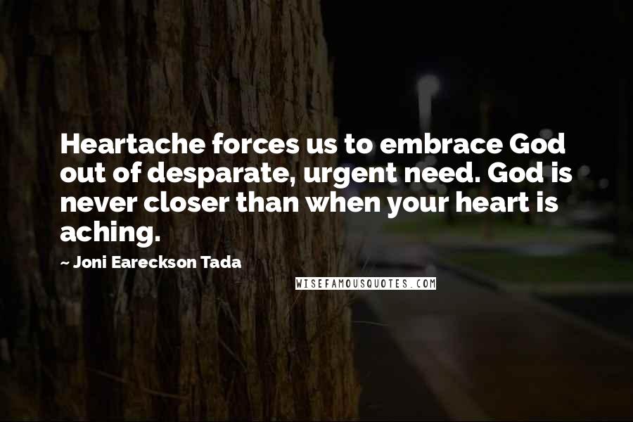 Joni Eareckson Tada Quotes: Heartache forces us to embrace God out of desparate, urgent need. God is never closer than when your heart is aching.