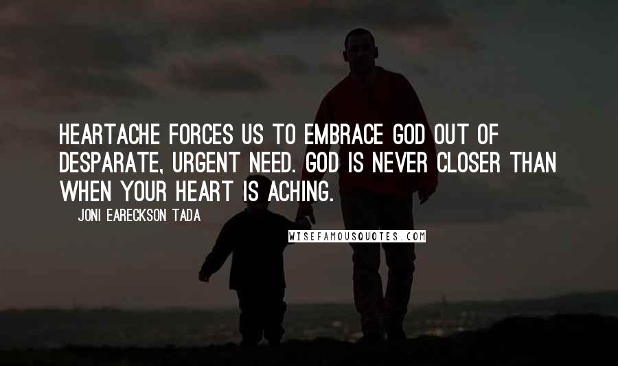 Joni Eareckson Tada Quotes: Heartache forces us to embrace God out of desparate, urgent need. God is never closer than when your heart is aching.