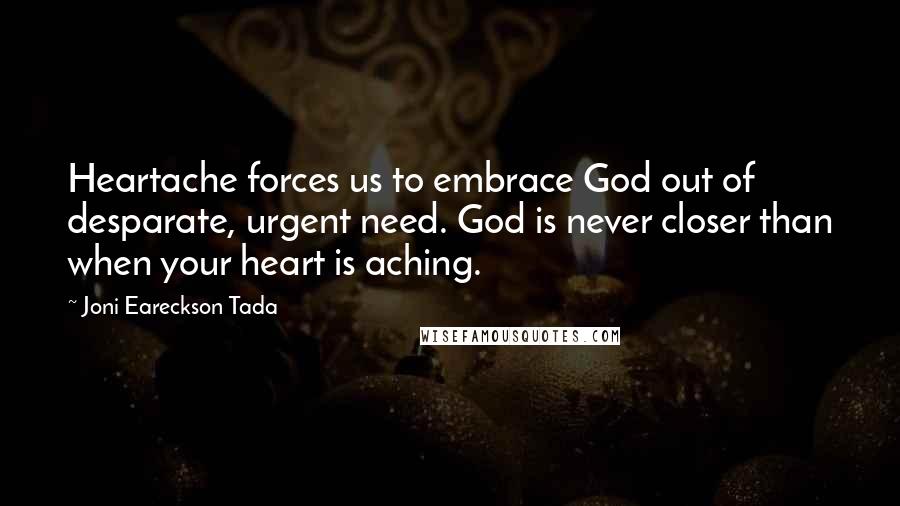 Joni Eareckson Tada Quotes: Heartache forces us to embrace God out of desparate, urgent need. God is never closer than when your heart is aching.