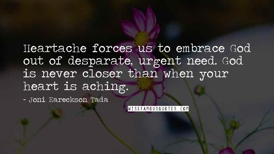 Joni Eareckson Tada Quotes: Heartache forces us to embrace God out of desparate, urgent need. God is never closer than when your heart is aching.