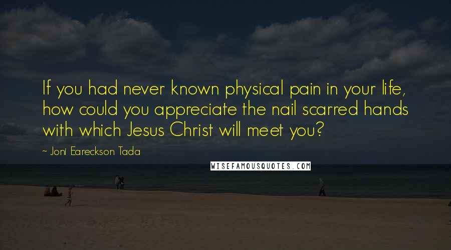 Joni Eareckson Tada Quotes: If you had never known physical pain in your life, how could you appreciate the nail scarred hands with which Jesus Christ will meet you?