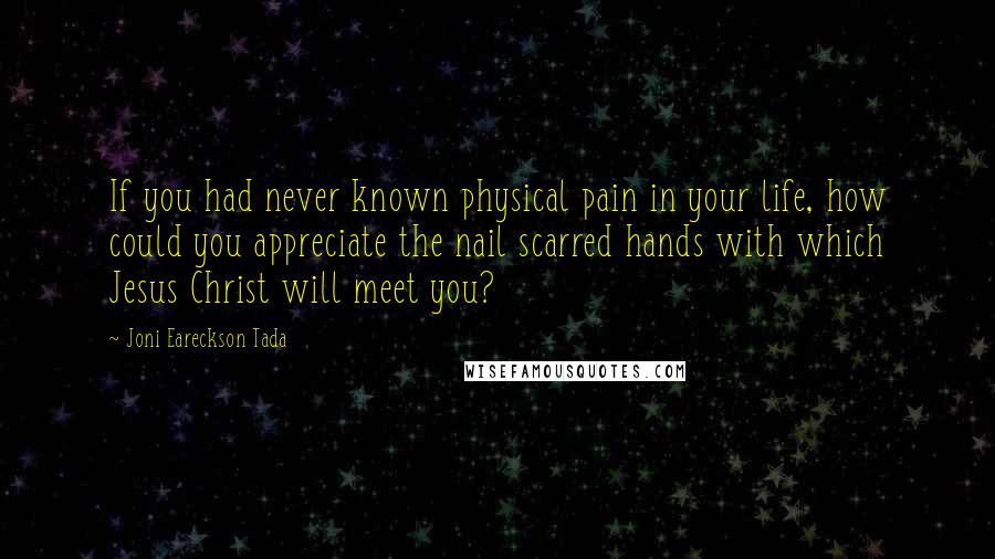 Joni Eareckson Tada Quotes: If you had never known physical pain in your life, how could you appreciate the nail scarred hands with which Jesus Christ will meet you?