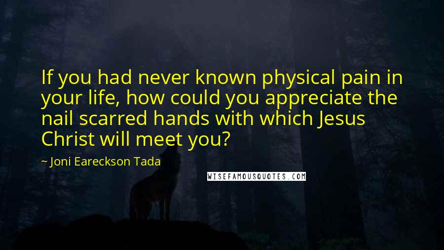 Joni Eareckson Tada Quotes: If you had never known physical pain in your life, how could you appreciate the nail scarred hands with which Jesus Christ will meet you?