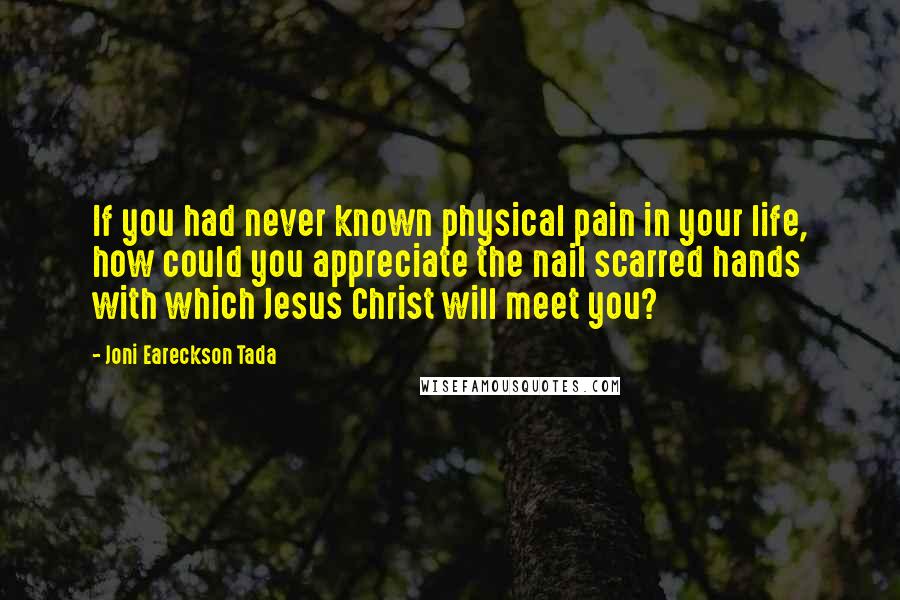 Joni Eareckson Tada Quotes: If you had never known physical pain in your life, how could you appreciate the nail scarred hands with which Jesus Christ will meet you?