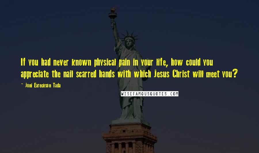 Joni Eareckson Tada Quotes: If you had never known physical pain in your life, how could you appreciate the nail scarred hands with which Jesus Christ will meet you?