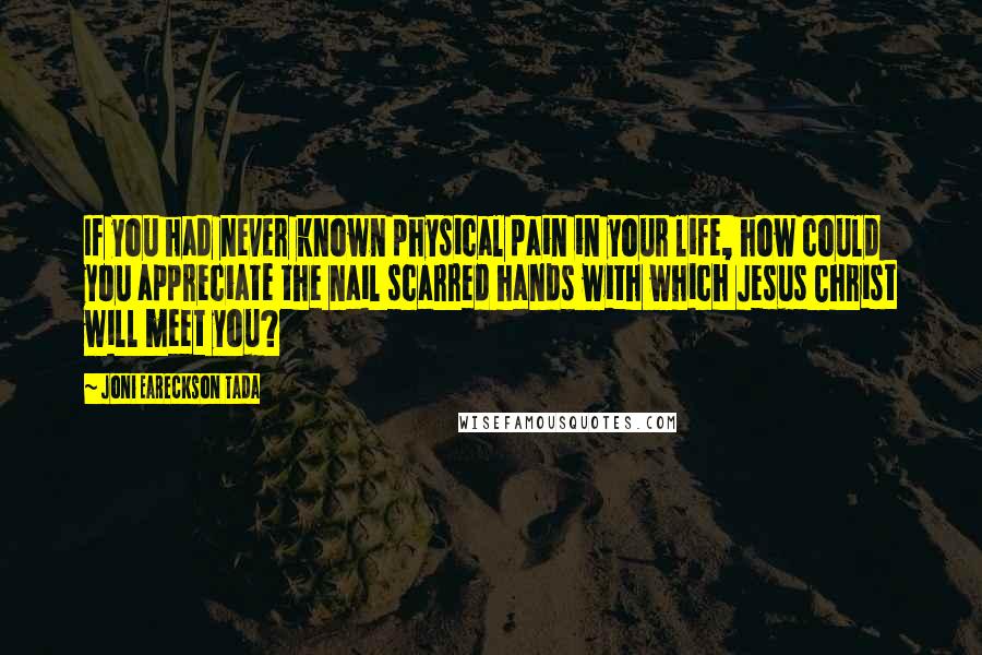 Joni Eareckson Tada Quotes: If you had never known physical pain in your life, how could you appreciate the nail scarred hands with which Jesus Christ will meet you?