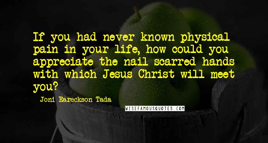 Joni Eareckson Tada Quotes: If you had never known physical pain in your life, how could you appreciate the nail scarred hands with which Jesus Christ will meet you?