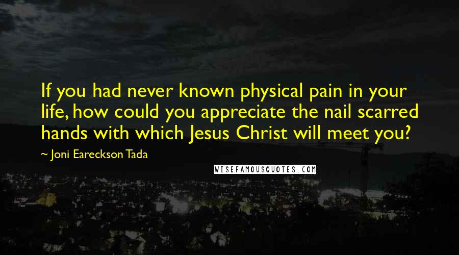 Joni Eareckson Tada Quotes: If you had never known physical pain in your life, how could you appreciate the nail scarred hands with which Jesus Christ will meet you?